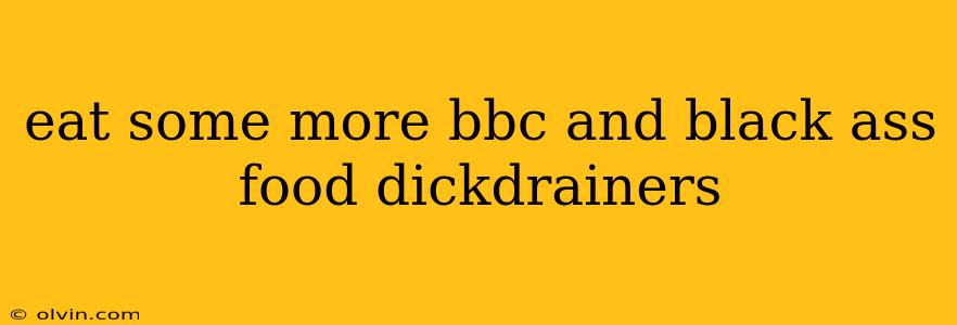 eat some more bbc and black ass food dickdrainers